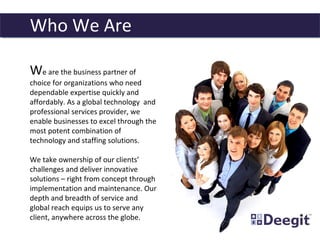 We are the business partner of
choice for organizations who need
dependable expertise quickly and
affordably. As a global technology and
professional services provider, we
enable businesses to excel through the
most potent combination of
technology and staffing solutions.
We take ownership of our clients’
challenges and deliver innovative
solutions – right from concept through
implementation and maintenance. Our
depth and breadth of service and
global reach equips us to serve any
client, anywhere across the globe.
Who We Are
 