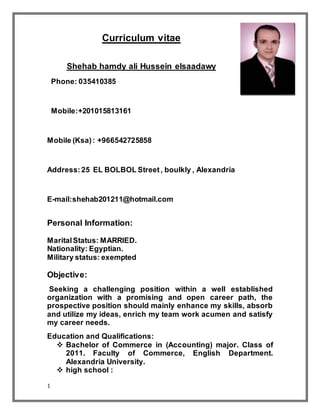 1
Curriculum vitae
Shehab hamdy ali Hussein elsaadawy
Phone: 035410385
Mobile:+201015813161
Mobile (Ksa): +966542725858
Address: 25 EL BOLBOL Street, boulkly , Alexandria
E-mail:shehab201211@hotmail.com
Personal Information:
MaritalStatus: MARRIED.
Nationality: Egyptian.
Military status: exempted
Objective:
Seeking a challenging position within a well established
organization with a promising and open career path, the
prospective position should mainly enhance my skills, absorb
and utilize my ideas, enrich my team work acumen and satisfy
my career needs.
Education and Qualifications:
 Bachelor of Commerce in (Accounting) major. Class of
2011. Faculty of Commerce, English Department.
Alexandria University.
 high school :
 