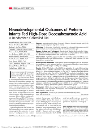 ORIGINAL CONTRIBUTION
Neurodevelopmental Outcomes of Preterm
Infants Fed High-Dose Docosahexaenoic Acid
A Randomized Controlled Trial
Maria Makrides, BSc, BND, PhD
Robert A. Gibson, BSc, PhD
Andrew J. McPhee, MBBS
Carmel T. Collins, RN, BSSc, PhD
Peter G. Davis, MBBS, MD
Lex W. Doyle, MBBS, MSc, MD
Karen Simmer, MBBS, PhD
Paul B. Colditz, MBBS, PhD
Scott Morris, MBBS, PhD
Lisa G. Smithers, BAppSc, PhD
Kristyn Willson, BSc(Hons)
Philip Ryan, MBBS, BSc
I
NFANTS BORN BEFORE 33 WEEKS’ GES-
tation are at high risk of develop-
mental disorders and learning dis-
abilities.Long-termoutcomestudies
of preterm infants show an overall re-
duction in developmental quotient and
a poorer performance on tests of visual-
motorintegration,spatialrelations,quan-
titative concepts, and classroom behav-
iorcomparedwithreferencenorms.1-7
An
inadequate nutrient supply in the neo-
natal period is hypothesized to con-
tribute to this poor developmental
outcome. The n-3 long-chain poly-
unsaturated fatty acid (LCPUFA) doco-
sahexaenoic acid (DHA) is of particular
interest in this regard because it is a ma-
jor lipid in the brain with specific struc-
tural and functional roles.
Docosahexaenoic acid accretion into
the brain and nervous system is great-
est during the last trimester of preg-
nancy,8,9
and postmortem studies
indicate that average whole-body ac-
cretion of DHA during this time is in
excess of 50 mg/kg/d,8
which is equiva-
lent to a dietary DHA content of ap-
proximately 1% of total fatty acids.
However, preterm infants must rely on
the relatively low levels of DHA sup-
plied by human milk or supple-
mented infant formulas (0.2%-0.35%
total fatty acids) and may have an in-
creased requirement for DHA com-
pared with their term counterparts.
Author Affiliations are listed at the end of this article.
Corresponding Author: Maria Makrides, BSc, BND, PhD,
Child Nutrition Research Centre, Women’s and Chil-
dren’s Health Research Institute, Women’s and Chil-
dren’s Hospital, 72 King William Rd, North Adelaide SA
5006, Australia (maria.makrides@cywhs.sa.gov.au).
Context Uncertainty exists about the benefit of dietary docosahexaenoic acid (DHA)
on the neurodevelopment of preterm infants.
Objective To determine the effect of meeting the estimated DHA requirement of
preterm infants on neurodevelopment at 18 months’ corrected age.
Design, Setting, and Participants Randomized, double-blind controlled trial en-
rolling infants born at less than 33 weeks’ gestation from April 2001 to October 2005
at 5 Australian tertiary hospitals, with follow-up to 18 months.
Intervention High-DHA (approximately 1% total fatty acids) enteral feeds com-
pared with standard DHA (approximately 0.3% total fatty acids) from day 2 to 4 of
life until term corrected age.
Main Outcome Measures Bayley Mental Development Index (MDI) at 18 months’
corrected age. A priori subgroup analyses were conducted based on randomization
strata (sex and birth weight Ͻ1250 g vs Ն1250 g).
Results Of the 657 infants enrolled, 93.5% completed the 18-month follow-up. Bay-
ley MDI scores did not differ between the high- and standard-DHA groups (mean dif-
ference, 1.9; 95% confidence interval [CI], −1.0 to 4.7). The MDI among girls fed the
high-DHA diet was higher than girls fed standard DHA in unadjusted and adjusted analy-
ses (unadjusted mean difference, 4.7; 95% CI, 0.5-8.8; adjusted mean difference, 4.5;
95% CI, 0.5-8.5). The MDI among boys did not differ between groups. For infants born
weighing less than 1250 g, the MDI in the high-DHA group was higher than with stan-
dard DHA in the unadjusted comparison (mean difference, 4.7; 95% CI, 0.2-9.2) but did
not reach statistical significance following adjustment for gestational age, sex, maternal
education, and birth order (mean difference, 3.8; 95% CI, −0.5 to 8.0). The MDI among
infants born weighing at least 1250 g did not differ between groups.
Conclusion A DHA dose of approximately 1% total fatty acids in early life did not
increase MDI scores of preterm infants overall born earlier than 33 weeks but did im-
prove the MDI scores of girls.
Trial Registration anzctr.org.au Identifier: ACTRN12606000327583
JAMA. 2009;301(2):175-182 www.jama.com
©2009 American Medical Association. All rights reserved. (Reprinted) JAMA, January 14, 2009—Vol 301, No. 2 175
Downloaded From: http://jama.jamanetwork.com/ by a UNIVERSITY OF ADELAIDE LIBRARY User on 05/09/2016
 