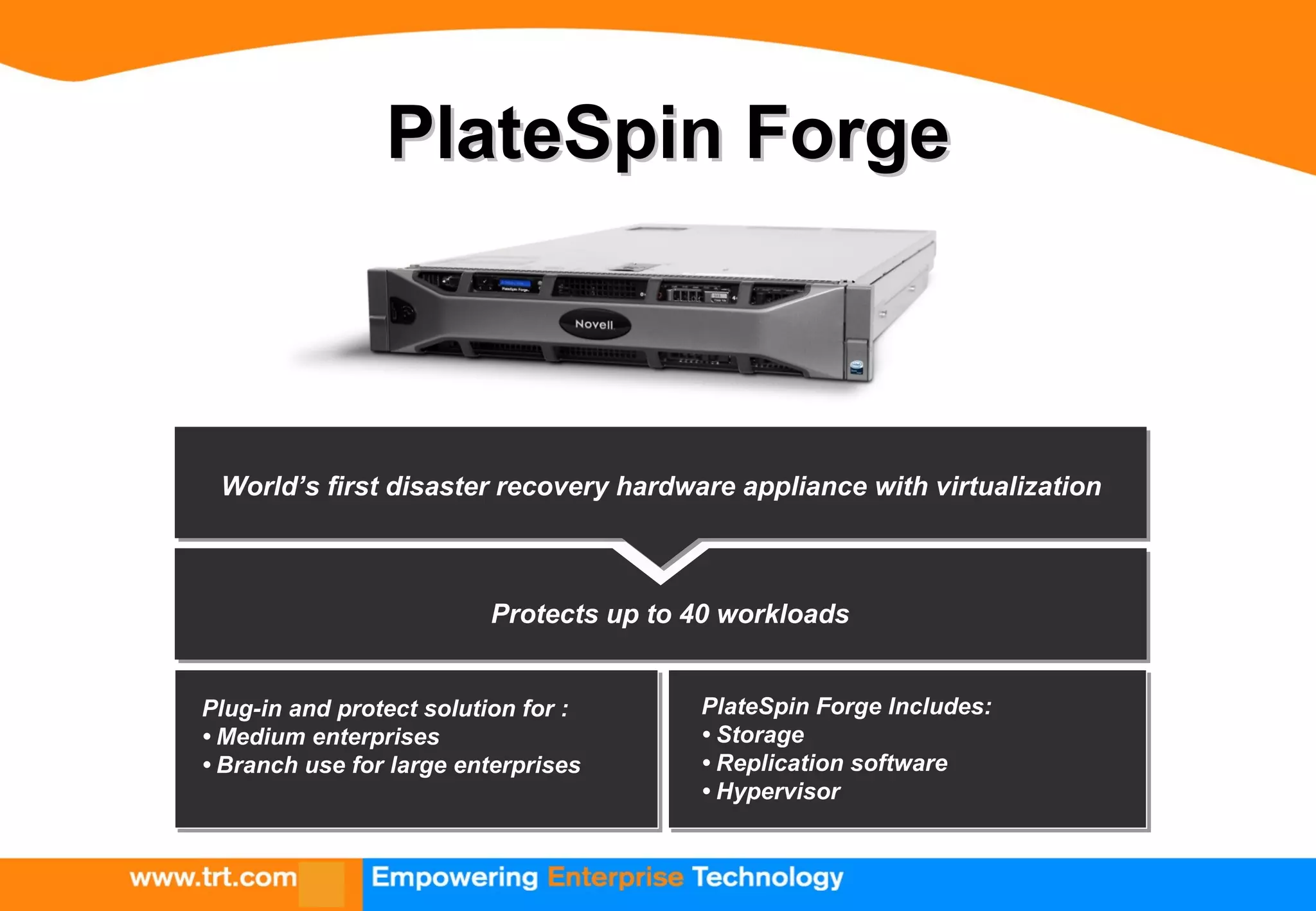 PlateSpin ForgePlateSpin Forge
Protects up to 40 workloads
PlateSpin Forge Includes:
• Storage
• Replication software
• Hypervisor
Plug-in and protect solution for :
• Medium enterprises
• Branch use for large enterprises
World’s first disaster recovery hardware appliance with virtualization
 