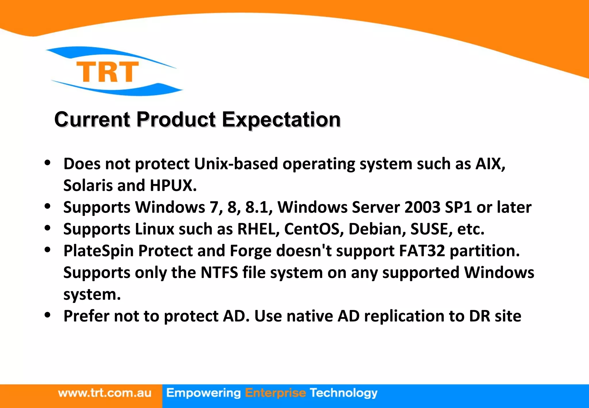Current Product ExpectationCurrent Product Expectation
• Does not protect Unix-based operating system such as AIX,
Solaris and HPUX.
• Supports Windows 7, 8, 8.1, Windows Server 2003 SP1 or later
• Supports Linux such as RHEL, CentOS, Debian, SUSE, etc.
• PlateSpin Protect and Forge doesn't support FAT32 partition.
Supports only the NTFS file system on any supported Windows
system.
• Prefer not to protect AD. Use native AD replication to DR site
 