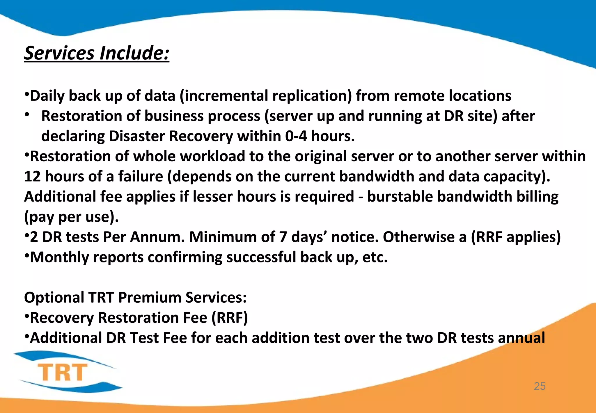25
Services Include:
•Daily back up of data (incremental replication) from remote locations
• Restoration of business process (server up and running at DR site) after
declaring Disaster Recovery within 0-4 hours.
•Restoration of whole workload to the original server or to another server within
12 hours of a failure (depends on the current bandwidth and data capacity).
Additional fee applies if lesser hours is required - burstable bandwidth billing
(pay per use).
•2 DR tests Per Annum. Minimum of 7 days’ notice. Otherwise a (RRF applies)
•Monthly reports confirming successful back up, etc.
Optional TRT Premium Services:
•Recovery Restoration Fee (RRF)
•Additional DR Test Fee for each addition test over the two DR tests annual
 