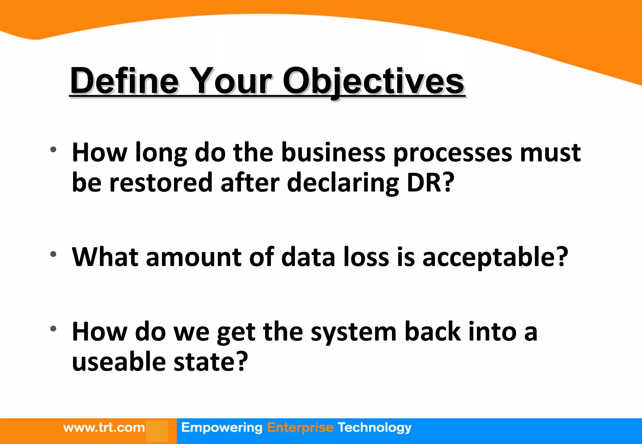 Define Your ObjectivesDefine Your Objectives
• How long do the business processes must
be restored after declaring DR?
• What amount of data loss is acceptable?
• How do we get the system back into a
useable state?
 