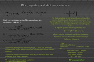 Bloch equation and stationary solutionsBloch equation and stationary solutions
( )
1
0
2
eff
d
d
T
MM
T
MM
t
zx zyyx eee
BM
M −
−
+
−×= γ ,1 1
0 







−=
−
T
t
enn
T1 is the longitudinal or spin-lattice relaxation time and n0
denotes the difference in the occupation numbers in the
thermal equilibrium. Longitudinal relaxation time because the
magnetization orients itself parallel to the external magnetic
field.
T1 depends upon the transition probability P as
1/T1 = 2P = 2B-½,+½ wL.
where B refers to the Einstein coefficients for induced
transitions and wL is the spectral radiation density at
the Larmor frequency.
( )
( )
( )
( )
( )
.
1
1
,2
1
,2
1
0
21
2
rf
22
2
2
L
2
2
2
L
rf0rf
21
2
rf
22
2
2
L
2
rf0rf
21
2
rf
22
2
2
L
2
2L
M
TTBT
T
M
HMB
TTBT
T
M
HMB
TTBT
T
M
z
y
x
γωω
ωω
χγ
γωω
χγ
γωω
ωω
+−+
−+
=
′′=
+−+
=
′=
+−+
−
=
Stationary solutions to the Bloch equations are
attained for dM/dt = 0:
T2 decay times (in 1.5 T magnet)
white matter 70 msec
grey matter 90 msec
CSF 400 msec
• T1 measures the longitudinal relaxation (along B0) – or the rate at which the
subject (and the various different constituents of that subject) reaches magnetic
equilibrium
• T2 measures the transverse relaxation (along B1) – or the rate of decay of the
signal after an RF pulse is delivered
• T1 – recovery to state of magnetic equilibrium
• T2 – rate of decay after excitation
CSF cerebrospinal fluid
1 Tesla
Fat T1=240ms T2=80ms
heart muscle T1= 570 ms T2=57
ms
 