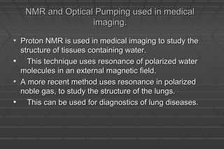 NMR and Optical Pumping used in medicalNMR and Optical Pumping used in medical
imaging.imaging.
• Proton NMR is used in medical imaging to study theProton NMR is used in medical imaging to study the
structure of tissues containing water.structure of tissues containing water.
• This technique uses resonance of polarized waterThis technique uses resonance of polarized water
molecules in an external magnetic field.molecules in an external magnetic field.
• A more recent method uses resonance in polarizedA more recent method uses resonance in polarized
noble gas, to study the structure of the lungs.noble gas, to study the structure of the lungs.
• This can be used for diagnostics of lung diseases.This can be used for diagnostics of lung diseases.
 
