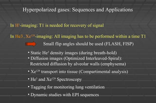 Hyperpolarized gases: Sequences and Applications
In H1
-imaging: T1 is needed for recovery of signal
In He3 , Xe129
-imaging: All imaging has to be performed within a time T1
Small flip angles should be used (FLASH, FISP)
• Static He3
density images (during breath-hold)
• Diffusion images (Optimized Interleaved-Spiral):
Restricted diffusion by alveolar walls (emphysema)
• Xe129
transport into tissue (Compartimental analysis)
• He3
and Xe129
Spectroscopy
• Tagging for monitoring lung ventilation
• Dynamic studies with EPI sequences
 