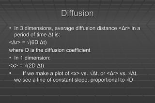 DiffusionDiffusion
• In 3 dimensions, average diffusion distance <Δr> in aIn 3 dimensions, average diffusion distance <Δr> in a
period of time Δt is:period of time Δt is:
<Δr> = √(6D Δt)<Δr> = √(6D Δt)
where D is the diffusion coefficientwhere D is the diffusion coefficient
• In 1 dimension:In 1 dimension:
<x> = √(2D Δt)<x> = √(2D Δt)
• If we make a plot of <x> vs. √Δt, or <Δr> vs. √Δt,If we make a plot of <x> vs. √Δt, or <Δr> vs. √Δt,
we see a line of constant slope, proportional to √Dwe see a line of constant slope, proportional to √D
 