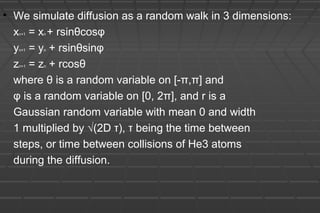 • We simulate diffusion as a random walk in 3 dimensions:
xn+1 = xn + rsinθcosφ
yn+1 = yn + rsinθsinφ
zn+1 = zn + rcosθ
where θ is a random variable on [-π,π] and
φ is a random variable on [0, 2π], and r is a
Gaussian random variable with mean 0 and width
1 multiplied by √(2D τ), τ being the time between
steps, or time between collisions of He3 atoms
during the diffusion.
 
