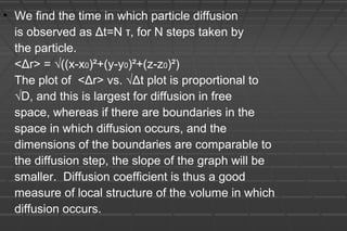 • We find the time in which particle diffusion
is observed as Δt=N τ, for N steps taken by
the particle.
<Δr> = √((x-x0)²+(y-y0)²+(z-z0)²)
The plot of <Δr> vs. √Δt plot is proportional to
√D, and this is largest for diffusion in free
space, whereas if there are boundaries in the
space in which diffusion occurs, and the
dimensions of the boundaries are comparable to
the diffusion step, the slope of the graph will be
smaller. Diffusion coefficient is thus a good
measure of local structure of the volume in which
diffusion occurs.
 