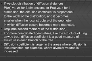 • If we plot distribution of diffusion distances
P(Δr) vs. Δr for 3 dimensions, or P(x) vs. x for 1
dimension, the diffusion coefficient is proportional
to the width of the distribution, and it becomes
smaller when the local structure of the geometry
in which diffusion occurs becomes more restricted.
• D=μ2 (the second moment of the distribution).
• For more complicated geometries, like the structure of lung
airway tree, diffusion coefficient is a good measure of
structure in each branch of the tree.
• Diffusion coefficient is larger in the areas where diffusion is
less restricted, for example, where alveolar volume is
increased.
 