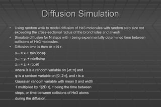 Diffusion SimulationDiffusion Simulation
• Using random walk to model diffusion of He3 molecules with random step size notUsing random walk to model diffusion of He3 molecules with random step size not
exceeding the cross-sectional radius of the bronchioles and alveoliexceeding the cross-sectional radius of the bronchioles and alveoli
• Simulate diffusion for N steps with τ being experimentally determined time betweenSimulate diffusion for N steps with τ being experimentally determined time between
collisions of He3 molecules.collisions of He3 molecules.
• Diffusion time is then Δt = N τDiffusion time is then Δt = N τ
xn+1 = xn + rsinθcosφ
yn+1 = yn + rsinθsinφ
zn+1 = zn + rcosθ
where θ is a random variable on [-π,π] and
φ is a random variable on [0, 2π], and r is a
Gaussian random variable with mean 0 and width
1 multiplied by √(2D τ), τ being the time between
steps, or time between collisions of He3 atoms
during the diffusion.
 