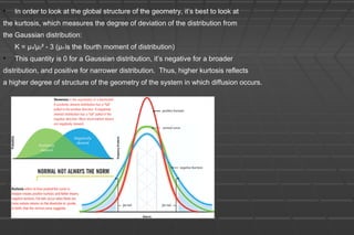 • In order to look at the global structure of the geometry, it’s best to look at
the kurtosis, which measures the degree of deviation of the distribution from
the Gaussian distribution:
K = μ4/μ2² - 3 (μ4 is the fourth moment of distribution)
• This quantity is 0 for a Gaussian distribution, it’s negative for a broader
distribution, and positive for narrower distribution. Thus, higher kurtosis reflects
a higher degree of structure of the geometry of the system in which diffusion occurs.
 