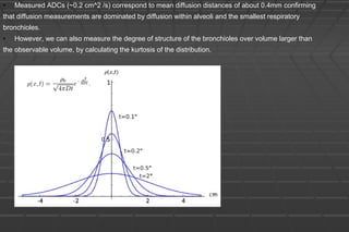 • Measured ADCs (~0.2 cm^2 /s) correspond to mean diffusion distances of about 0.4mm confirming
that diffusion measurements are dominated by diffusion within alveoli and the smallest respiratory
bronchioles.
• However, we can also measure the degree of structure of the bronchioles over volume larger than
the observable volume, by calculating the kurtosis of the distribution.
 