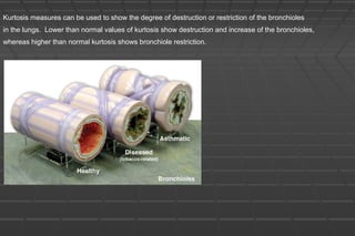 Kurtosis measures can be used to show the degree of destruction or restriction of the bronchioles
in the lungs. Lower than normal values of kurtosis show destruction and increase of the bronchioles,
whereas higher than normal kurtosis shows bronchiole restriction.
 