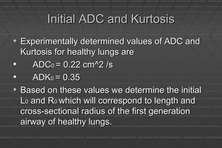 Initial ADC and KurtosisInitial ADC and Kurtosis
• Experimentally determined values of ADC andExperimentally determined values of ADC and
Kurtosis for healthy lungs areKurtosis for healthy lungs are
• ADCADC00 = 0.22 cm^2 /s= 0.22 cm^2 /s
• ADKADK00 = 0.35= 0.35
• Based on these values we determine the initialBased on these values we determine the initial
LL00 and Rand R00 which will correspond to length andwhich will correspond to length and
cross-sectional radius of the first generationcross-sectional radius of the first generation
airway of healthy lungs.airway of healthy lungs.
 