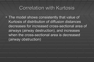 Correlation with KurtosisCorrelation with Kurtosis
• The model shows consistently that value ofThe model shows consistently that value of
Kurtosis of distribution of diffusion distancesKurtosis of distribution of diffusion distances
decreases for increased cross-sectional area ofdecreases for increased cross-sectional area of
airways (airway destruction), and increasesairways (airway destruction), and increases
when the cross-sectional area is decreasedwhen the cross-sectional area is decreased
(airway obstruction)(airway obstruction)
 