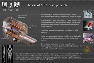 I.I. Rabi
1938
E. Purcell
1946
F. Bloch
1946
Superconducting
coil (magnet)
Radiofrequency
coil
Gradient coil
The use of MRI: basic principle
The advantage of magnetic resonance imaging (MRI)
is the absence of any ionizing irradiation to acquire an image.
To make an MRI image use is made of a static magnetic field,
radiofrequency waves (electromagnetic waves similar to the
ones received by a transistor radio) and switched magnetic
fields (gradients).
No adverse health effects are found with the use of MRI
scanners.
Unlike any other medical imaging modality, it are the (nuclei
of atoms within) molecules themselves that are the signal
carriers.
The molecular interactions of water molecules with
macromolecular structures (proteins, cell membranes, etc.) are
responsible for the image contrast.
The superior soft tissue contrast originates from the large amount of water molecules that ‘probe’ the
cellular microstructure. The water molecules interact with cellular components through diffusion,
adhesion, absorption, collision, chemical exchange and magnetization transfer. All these interactions
cause changes in the behavior of the received MR signal.
 