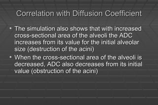 Correlation with Diffusion CoefficientCorrelation with Diffusion Coefficient
• The simulation also shows that with increasedThe simulation also shows that with increased
cross-sectional area of the alveoli the ADCcross-sectional area of the alveoli the ADC
increases from its value for the initial alveolarincreases from its value for the initial alveolar
size (destruction of the acini)size (destruction of the acini)
• When the cross-sectional area of the alveoli isWhen the cross-sectional area of the alveoli is
decreased, ADC also decreases from its initialdecreased, ADC also decreases from its initial
value (obstruction of the acini)value (obstruction of the acini)
 