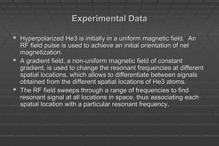 Experimental DataExperimental Data
 Hyperpolarized He3 is initially in a uniform magnetic field. AnHyperpolarized He3 is initially in a uniform magnetic field. An
RF field pulse is used to achieve an initial orientation of netRF field pulse is used to achieve an initial orientation of net
magnetization.magnetization.
 A gradient field, a non-uniform magnetic field of constantA gradient field, a non-uniform magnetic field of constant
gradient, is used to change the resonant frequencies at differentgradient, is used to change the resonant frequencies at different
spatial locations, which allows to differentiate between signalsspatial locations, which allows to differentiate between signals
obtained from the different spatial locations of He3 atoms.obtained from the different spatial locations of He3 atoms.
 The RF field sweeps through a range of frequencies to findThe RF field sweeps through a range of frequencies to find
resonant signal at all locations in space, thus associating eachresonant signal at all locations in space, thus associating each
spatial location with a particular resonant frequency.spatial location with a particular resonant frequency.
 