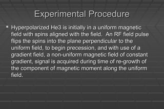 Experimental ProcedureExperimental Procedure
 Hyperpolarized He3 is initially in a uniform magneticHyperpolarized He3 is initially in a uniform magnetic
field with spins aligned with the field. An RF field pulsefield with spins aligned with the field. An RF field pulse
flips the spins into the plane perpendicular to theflips the spins into the plane perpendicular to the
uniform field, to begin precession, and with use of auniform field, to begin precession, and with use of a
gradient field, a non-uniform magnetic field of constantgradient field, a non-uniform magnetic field of constant
gradient, signal is acquired during time of re-growth ofgradient, signal is acquired during time of re-growth of
the component of magnetic moment along the uniformthe component of magnetic moment along the uniform
field.field.
 
