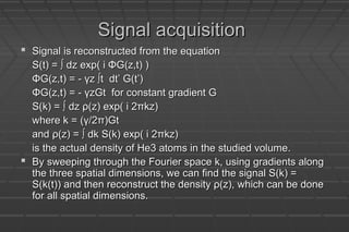 Signal acquisitionSignal acquisition
 Signal is reconstructed from the equationSignal is reconstructed from the equation
S(t) = ∫ dz exp( i ΦG(z,t) )S(t) = ∫ dz exp( i ΦG(z,t) )
ΦG(z,t) = - γz ∫t dt’ G(t’)ΦG(z,t) = - γz ∫t dt’ G(t’)
ΦG(z,t) = - γzGt for constant gradient GΦG(z,t) = - γzGt for constant gradient G
S(k) = ∫ dz ρ(z) exp( i 2πkz)S(k) = ∫ dz ρ(z) exp( i 2πkz)
where k = (γ/2π)Gtwhere k = (γ/2π)Gt
and ρ(z) = ∫ dk S(k) exp( i 2πkz)and ρ(z) = ∫ dk S(k) exp( i 2πkz)
is the actual density of He3 atoms in the studied volume.is the actual density of He3 atoms in the studied volume.
 By sweeping through the Fourier space k, using gradients alongBy sweeping through the Fourier space k, using gradients along
the three spatial dimensions, we can find the signal S(k) =the three spatial dimensions, we can find the signal S(k) =
S(k(t)) and then reconstruct the density ρ(z), which can be doneS(k(t)) and then reconstruct the density ρ(z), which can be done
for all spatial dimensions.for all spatial dimensions.
 