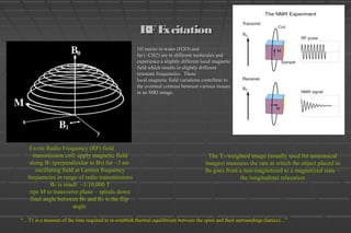 RFExcitationRFExcitation
Excite Radio Frequency (RF) field
transmission coil: apply magnetic field
along B1 (perpendicular to B0) for ~3 ms
oscillating field at Larmor frequency
frequencies in range of radio transmissions
B1 is small: ~1/10,000 T
tips M to transverse plane – spirals down
final angle between B0 and B1 is the flip
angle
The T1-weighted image (usually used for anatomical
images) measures the rate at which the object placed in
B0 goes from a non-magnetized to a magnetized state –
the longitudinal relaxation
1H nuclei in water (H2O) and1H nuclei in water (H2O) and
fat (~CH2) are in different molecules andfat (~CH2) are in different molecules and
experience a slightly different local magneticexperience a slightly different local magnetic
field which results in slightly differentfield which results in slightly different
resonant frequencies. Theseresonant frequencies. These
local magnetic field variations contribute tolocal magnetic field variations contribute to
the eventual contrast between various tissuesthe eventual contrast between various tissues
in an MRI image.in an MRI image.
““... T1 is a measure of the time required to re-establish thermal equilibrium between the spins and their surroundings (lattice)…”... T1 is a measure of the time required to re-establish thermal equilibrium between the spins and their surroundings (lattice)…”
 
