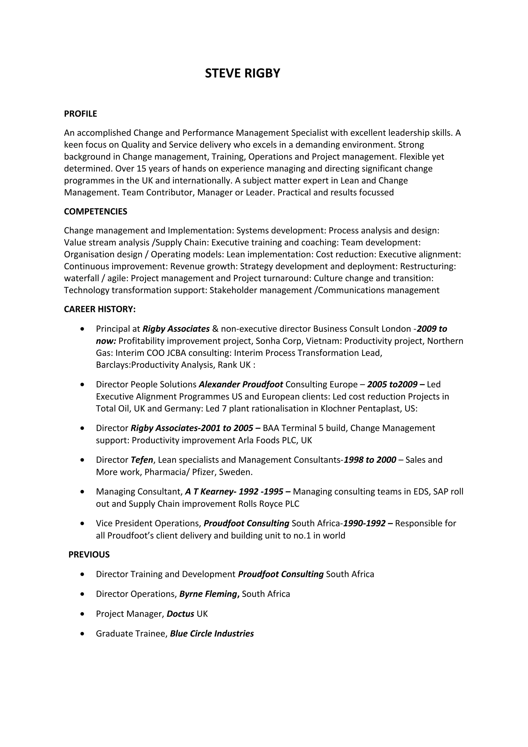 STEVE RIGBY
PROFILE
An accomplished Change and Performance Management Specialist with excellent leadership skills. A
keen focus on Quality and Service delivery who excels in a demanding environment. Strong
background in Change management, Training, Operations and Project management. Flexible yet
determined. Over 15 years of hands on experience managing and directing significant change
programmes in the UK and internationally. A subject matter expert in Lean and Change
Management. Team Contributor, Manager or Leader. Practical and results focussed
COMPETENCIES
Change management and Implementation: Systems development: Process analysis and design:
Value stream analysis /Supply Chain: Executive training and coaching: Team development:
Organisation design / Operating models: Lean implementation: Cost reduction: Executive alignment:
Continuous improvement: Revenue growth: Strategy development and deployment: Restructuring:
waterfall / agile: Project management and Project turnaround: Culture change and transition:
Technology transformation support: Stakeholder management /Communications management
CAREER HISTORY:
• Principal at Rigby Associates & non-executive director Business Consult London -2009 to
now: Profitability improvement project, Sonha Corp, Vietnam: Productivity project, Northern
Gas: Interim COO JCBA consulting: Interim Process Transformation Lead,
Barclays:Productivity Analysis, Rank UK :
• Director People Solutions Alexander Proudfoot Consulting Europe – 2005 to2009 – Led
Executive Alignment Programmes US and European clients: Led cost reduction Projects in
Total Oil, UK and Germany: Led 7 plant rationalisation in Klochner Pentaplast, US:
• Director Rigby Associates-2001 to 2005 – BAA Terminal 5 build, Change Management
support: Productivity improvement Arla Foods PLC, UK
• Director Tefen, Lean specialists and Management Consultants-1998 to 2000 – Sales and
More work, Pharmacia/ Pfizer, Sweden.
• Managing Consultant, A T Kearney- 1992 -1995 – Managing consulting teams in EDS, SAP roll
out and Supply Chain improvement Rolls Royce PLC
• Vice President Operations, Proudfoot Consulting South Africa-1990-1992 – Responsible for
all Proudfoot’s client delivery and building unit to no.1 in world
PREVIOUS
• Director Training and Development Proudfoot Consulting South Africa
• Director Operations, Byrne Fleming, South Africa
• Project Manager, Doctus UK
• Graduate Trainee, Blue Circle Industries
 