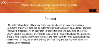 #analyticsx
Peter Hickman
Palmetto GBA/(Reforest the Tropics-Hickman.pw@gmail.com)
Markov Chains in Forcasting: From Toy Models to Reality
Abstract
The internal workings of Markov Chain forecasts based on ever-changing real
transitions and inflow data can be extremely difficult to explain as models of complex
real-world processes. As an approach to understanding the dynamics of Markov
Chains used in forecasting, a toy model is described. Some structures and problems
in explaining large Markov Chain forecasts are noted with the final suggestion being
that toy models may be an efficient way of elucidating the construction and use of
Markov Chain forecasts.
 