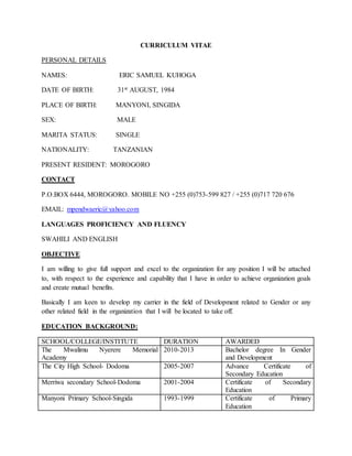 CURRICULUM VITAE
PERSONAL DETAILS
NAMES: ERIC SAMUEL KUHOGA
DATE OF BIRTH: 31st AUGUST, 1984
PLACE OF BIRTH: MANYONI, SINGIDA
SEX: MALE
MARITA STATUS: SINGLE
NATIONALITY: TANZANIAN
PRESENT RESIDENT: MOROGORO
CONTACT
P.O.BOX 6444, MOROGORO. MOBILE NO +255 (0)753-599 827 / +255 (0)717 720 676
EMAIL: mpendwaeric@yahoo.com
LANGUAGES PROFICIENCY AND FLUENCY
SWAHILI AND ENGLISH
OBJECTIVE
I am willing to give full support and excel to the organization for any position I will be attached
to, with respect to the experience and capability that I have in order to achieve organization goals
and create mutual benefits.
Basically I am keen to develop my carrier in the field of Development related to Gender or any
other related field in the organization that I will be located to take off.
EDUCATION BACKGROUND:
SCHOOL/COLLEGE/INSTITUTE DURATION AWARDED
The Mwalimu Nyerere Memorial
Academy
2010-2013 Bachelor degree In Gender
and Development
The City High School- Dodoma 2005-2007 Advance Certificate of
Secondary Education
Merriwa secondary School-Dodoma 2001-2004 Certificate of Secondary
Education
Manyoni Primary School-Singida 1993-1999 Certificate of Primary
Education
 