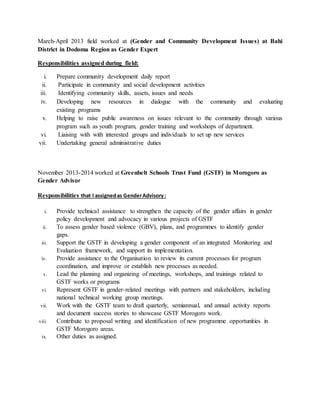 March-April 2013 field worked at (Gender and Community Development Issues) at Bahi
District in Dodoma Region as Gender Expert
Responsibilities assigned during field:
i. Prepare community development daily report
ii. Participate in community and social development activities
iii. Identifying community skills, assets, issues and needs
iv. Developing new resources in dialogue with the community and evaluating
existing programs
v. Helping to raise public awareness on issues relevant to the community through various
program such as youth program, gender training and workshops of department.
vi. Liaising with with interested groups and individuals to set up new services
vii. Undertaking general administrative duties
November 2013-2014 worked at Greenbelt Schools Trust Fund (GSTF) in Morogoro as
Gender Advisor
Responsibilities that I assignedas GenderAdvisory:
i. Provide technical assistance to strengthen the capacity of the gender affairs in gender
policy development and advocacy in various projects of GSTF
ii. To assess gender based violence (GBV), plans, and programmes to identify gender
gaps.
iii. Support the GSTF in developing a gender component of an integrated Monitoring and
Evaluation framework, and support its implementation.
iv. Provide assistance to the Organisation to review its current processes for program
coordination, and improve or establish new processes as needed.
v. Lead the planning and organizing of meetings, workshops, and trainings related to
GSTF works or programs
vi. Represent GSTF in gender-related meetings with partners and stakeholders, including
national technical working group meetings.
vii. Work with the GSTF team to draft quarterly, semiannual, and annual activity reports
and document success stories to showcase GSTF Morogoro work.
viii. Contribute to proposal writing and identification of new programme opportunities in
GSTF Morogoro areas.
ix. Other duties as assigned.
 