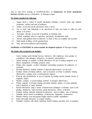 June to July 2014 working at USAID/NAFAKA as Enumerator on Good Agricultural
Practices (GAPs) surveys at Kilombero in Morogoro region
My Duties included the following:
i. Inquire about a variety of specific information including a person's name, age, religious
preference, address and state of residency;
ii. Gather, record and encode information from a survey
iii. Get in touch with individuals to be interviewed in their own home or office by mail,
phone, or in person
iv. Recognize and give an account of problems in obtaining data
v. Submit completed tasks to a supervisor and discuss developments daily
vi. Review data gathered from an interview to check if they are complete and accurate;
vii. Help people in filling out the questionnaires
viii. Find and record addresses and households.
Facilitation at CHAYODE in socio-economic development projects in Morogoro Region
The Duties that assigned to me includes:
i. Assess training needs through surveys, interviews with employees, focus groups, or
consultation with managers, instructors, or customer representatives.
ii. Attend meetings or seminars to obtain information for use in training programs or to
inform management of training program status.
iii. Design, plan, organize, or direct orientation and training programs for employees or
customers.
iv. Develop alternative training methods if expected improvements are not seen.
v. Evaluate modes of training delivery, such as in-person or virtual to optimize training
effectiveness, training costs, or environmental impacts.
vi. Keep up with developments in area of expertise by reading current journals, books, or
magazine articles.
vii. Monitor, evaluate, or record training activities or program effectiveness.
viii. Obtain, organize, or develop training procedure manuals, guides, or course materials,
such as handouts or visual materials.
ix. Present information using a variety of instructional techniques or formats, such as role
playing, simulations, team exercises, group discussions, videos, or lectures.
x. Evaluate training materials prepared by instructors, such as outlines, text, or handouts.
xi. Schedule classes based on availability of classrooms, equipment, or instructors.
xii. Monitor training costs and prepare budget reports to justify expenditures.
xiii. Select and assign instructors to conduct training.
xiv. Negotiate contracts with clients including desired training outcomes, fees, or expenses.
 