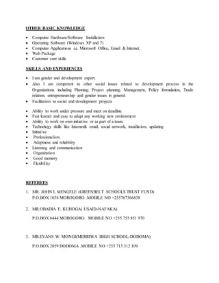 OTHER BASIC KNOWLEDGE
 Computer Hardware/Software Installation
 Operating Software (Windows XP and 7)
 Computer Applications i.e. Microsoft Office, Email & Internet.
 Web Package
 Customer care skills
SKILLS AND EXPERIENCES
 I am gender and development expert.
 Also I am competent to other social issues related to development process in the
Organizations including Planning; Project planning, Management, Policy formulation, Trade
relation, entrepreneurship and gender issues in general.
 Facilitation to social and development projects
 Ability to work under pressure and meet on deadline
 Fast learner and easy to adapt any working new environment
 Ability to work on own initiative or as part of a team.
 Technology skills like Internet& email, social network, installation, updating
 Initiative
 Professionalism
 Adeptness and reliability
 Listening and communication
 Organization
 Good memory
 Flexibility
REFEREES
1. MR. JOHN L MENGELE (GREENBELT SCHOOLS TRUST FUND)
P.O.BOX 1038 MOROGORO .MOBILE NO +255767366838
2. MR.OBADIA E. KUHOGA( USAID-NAFAKA)
P.O.BOX 6444 MOROGORO. MOBILE NO +255 755 851 970
3. MR.EVANS W. MONGI(MERRIWA HIGH SCHOOL-DODOMA)
P.O.BOX 2059 DODOMA .MOBILE NO +255 713 312 109
 