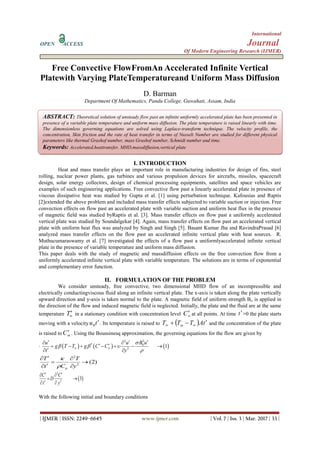 International
OPEN ACCESS Journal
Of Modern Engineering Research (IJMER)
| IJMER | ISSN: 2249–6645 www.ijmer.com | Vol. 7 | Iss. 3 | Mar. 2017 | 33 |
Free Convective FlowFromAn Accelerated Infinite Vertical
Platewith Varying PlateTemperatureand Uniform Mass Diffusion
D. Barman
Department Of Mathematics, Pandu College, Guwahati, Assam, India
I. INTRODUCTION
Heat and mass transfer plays an important role in manufacturing industries for design of fins, steel
rolling, nuclear power plants, gas turbines and various propulsion devices for aircrafts, missiles, spacecraft
design, solar energy collectors, design of chemical processing equipments, satellites and space vehicles are
examples of such engineering applications. Free convective flow past a linearly accelerated plate in presence of
viscous dissipative heat was studied by Gupta et al. [1] using perturbation technique. Kafousias and Raptis
[2]extended the above problem and included mass transfer effects subjected to variable suction or injection. Free
convection effects on flow past an accelerated plate with variable suction and uniform heat flux in the presence
of magnetic field was studied byRaptis et al. [3]. Mass transfer effects on flow past a uniformly accelerated
vertical plate was studied by Soundalgekar [4]. Again, mass transfer effects on flow past an accelerated vertical
plate with uniform heat flux was analyzed by Singh and Singh [5]. Basant Kumar Jha and RavindraPrasad [6]
analyzed mass transfer effects on the flow past an accelerated infinite vertical plate with heat sources. R.
Muthucumaraswamy et al. [7] investigated the effects of a flow past a uniformlyaccelerated infinite vertical
plate in the presence of variable temperature and uniform mass diffusion.
This paper deals with the study of magnetic and massdiffusion effects on the free convection flow from a
uniformly accelerated infinite vertical plate with variable temperature. The solutions are in terms of exponential
and complementary error function.
II. FORMULATION OF THE PROBLEM
We consider unsteady, free convective, two dimensional MHD flow of an incompressible and
electrically conductingviscous fluid along an infinite vertical plate. The x-axis is taken along the plate vertically
upward direction and y-axis is taken normal to the plate. A magnetic field of uniform strength Bo is applied in
the direction of the flow and induced magnetic field is neglected. Initially, the plate and the fluid are at the same
temperature in a stationary condition with concentration level at all points. At time >0 the plate starts
moving with a velocity . Its temperature is raised to and the concentration of the plate
is raised to . Using the Boussinesq approximation, the governing equations for the flow are given by
.
With the following initial and boundary conditions

T 
C t
tu 0   tATTT   
C
     
22
* 0
2
1
B uu u
g T T g C C
t y

  
 
  
       
 
2
2
(2)
p
T T
t C y


 
 
 
 
2
2
3
C C
D
t y
  
 
 
ABSTRACT: Theoretical solution of unsteady flow past an infinite uniformly accelerated plate has been presented in
presence of a variable plate temperature and uniform mass diffusion. The plate temperature is raised linearly with time.
The dimensionless governing equations are solved using Laplace-transform technique. The velocity profile, the
concentration, Skin friction and the rate of heat transfer in terms of Nusselt Number are studied for different physical
parameters like thermal Grashof number, mass Grashof number, Schmidt number and time.
Keywords: Accelerated,heattransfer, MHD,massdiffusion,vertical plate
 