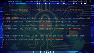 DATA BREACH INFORMATION VISUALIZATION SYSTEM
INTRODUCTION:
A DATA BREACH is an incident in which sensitive, protected or confidential
data has potentially been viewed, stolen or used by an individual
unauthorized to do so. The potential impact that data leakage can have on
any organization, can be wide reaching and POTENTIALLY CATASTROPHIC.
cyber security is still in its nascent stages where there are no best
practices established and research is STILL ONGOING.
Mayank Sardana, Pavitraa Parthasarathy, Prashanth Kumar, Siddharth Coontoor
 