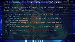 USER STUDY RESULT :
The user study revealed interesting observations from the
Users for our Visualizations :
? Most of them were excited about the Hack Check in our
Visualization.
? The system is a great start to learn about Data Breach
security for beginners.
? The concept of story C telling of what, when and how was
impressive.
? The usefulness and usability of the system was rated the
best.
? The Visualization had excess blue and black in the
appearance.
Mayank Sardana, Pavitraa Parthasarathy, Prashanth Kumar, Siddharth Coontoor
 
