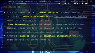 CONCLUSIONS :
? Visualizations can help reveal patterns in data breaches.
? Data breach needs more research and information visualization
seems to be a promising approach.
? User interaction with such visual systems can help the user
immerse themselves into the story of the data breach thus
being more comprehensive than news articles.
? Always be careful with your sensitive information when you
register with an internet domain.
Mayank Sardana, Pavitraa Parthasarathy, Prashanth Kumar, Siddharth Coontoor
 