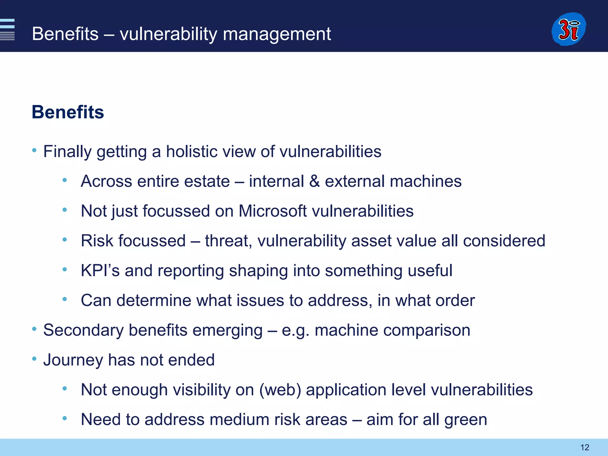12
Benefits – vulnerability management
Benefits
• Finally getting a holistic view of vulnerabilities
• Across entire estate – internal & external machines
• Not just focussed on Microsoft vulnerabilities
• Risk focussed – threat, vulnerability asset value all considered
• KPI’s and reporting shaping into something useful
• Can determine what issues to address, in what order
• Secondary benefits emerging – e.g. machine comparison
• Journey has not ended
• Not enough visibility on (web) application level vulnerabilities
• Need to address medium risk areas – aim for all green
 
