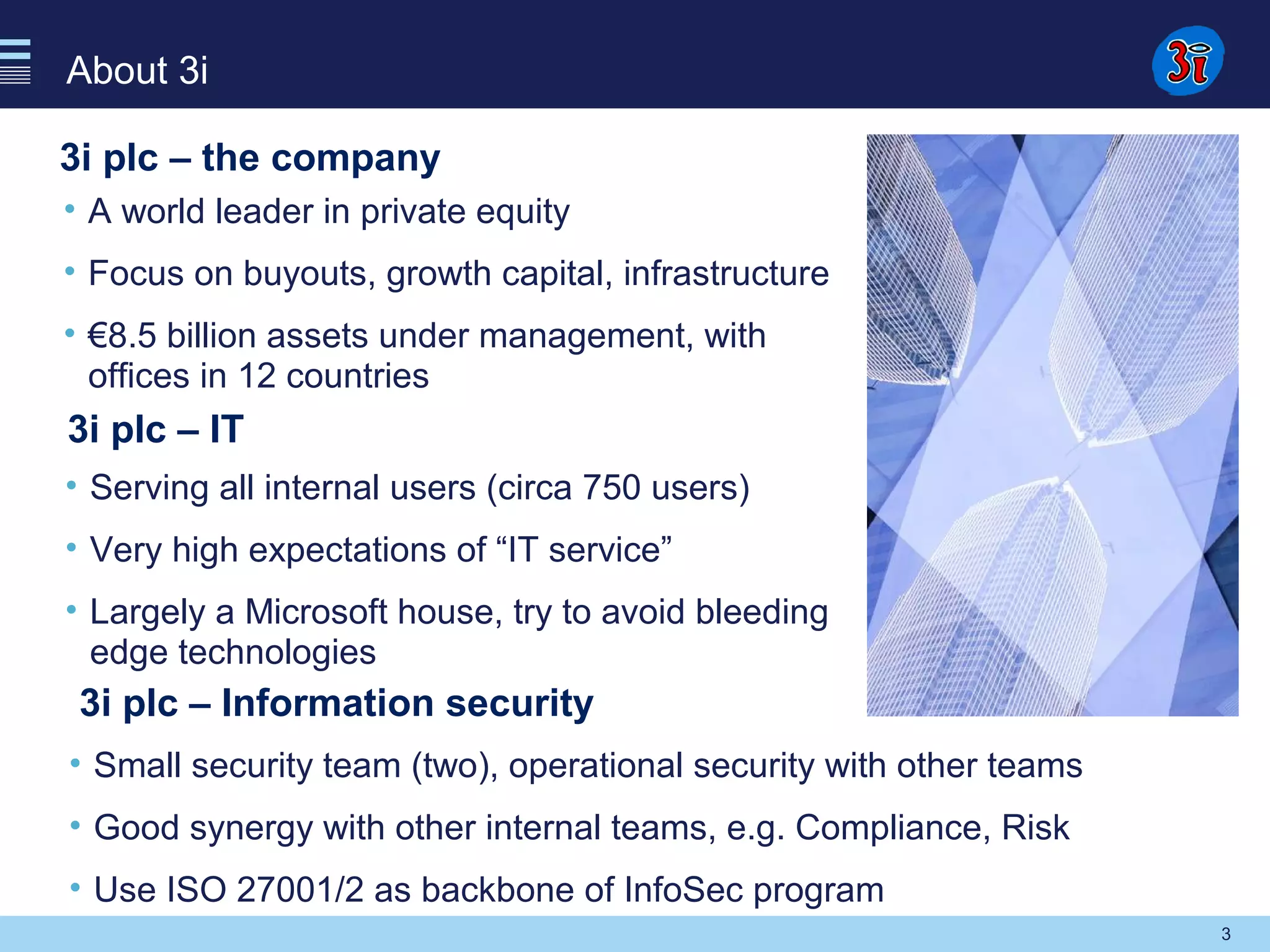 3
About 3i
3i plc – the company
• A world leader in private equity
• Focus on buyouts, growth capital, infrastructure
• €8.5 billion assets under management, with
offices in 12 countries
3i plc – IT
• Serving all internal users (circa 750 users)
• Very high expectations of “IT service”
• Largely a Microsoft house, try to avoid bleeding
edge technologies
3i plc – Information security
• Small security team (two), operational security with other teams
• Good synergy with other internal teams, e.g. Compliance, Risk
• Use ISO 27001/2 as backbone of InfoSec program
 