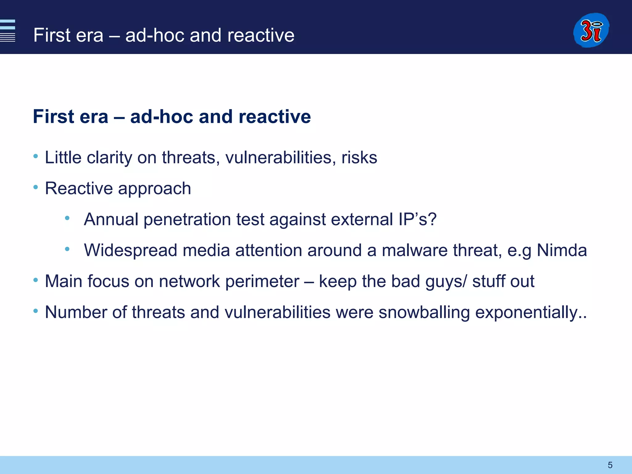 5
First era – ad-hoc and reactive
First era – ad-hoc and reactive
• Little clarity on threats, vulnerabilities, risks
• Reactive approach
• Annual penetration test against external IP’s?
• Widespread media attention around a malware threat, e.g Nimda
• Main focus on network perimeter – keep the bad guys/ stuff out
• Number of threats and vulnerabilities were snowballing exponentially..
 
