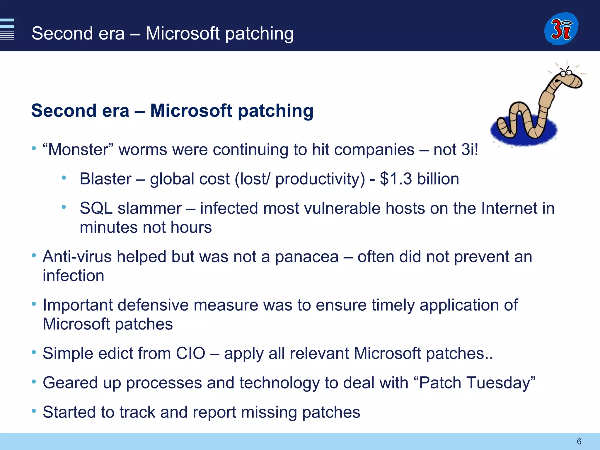 6
Second era – Microsoft patching
Second era – Microsoft patching
• “Monster” worms were continuing to hit companies – not 3i!
• Blaster – global cost (lost/ productivity) - $1.3 billion
• SQL slammer – infected most vulnerable hosts on the Internet in
minutes not hours
• Anti-virus helped but was not a panacea – often did not prevent an
infection
• Important defensive measure was to ensure timely application of
Microsoft patches
• Simple edict from CIO – apply all relevant Microsoft patches..
• Geared up processes and technology to deal with “Patch Tuesday”
• Started to track and report missing patches
 