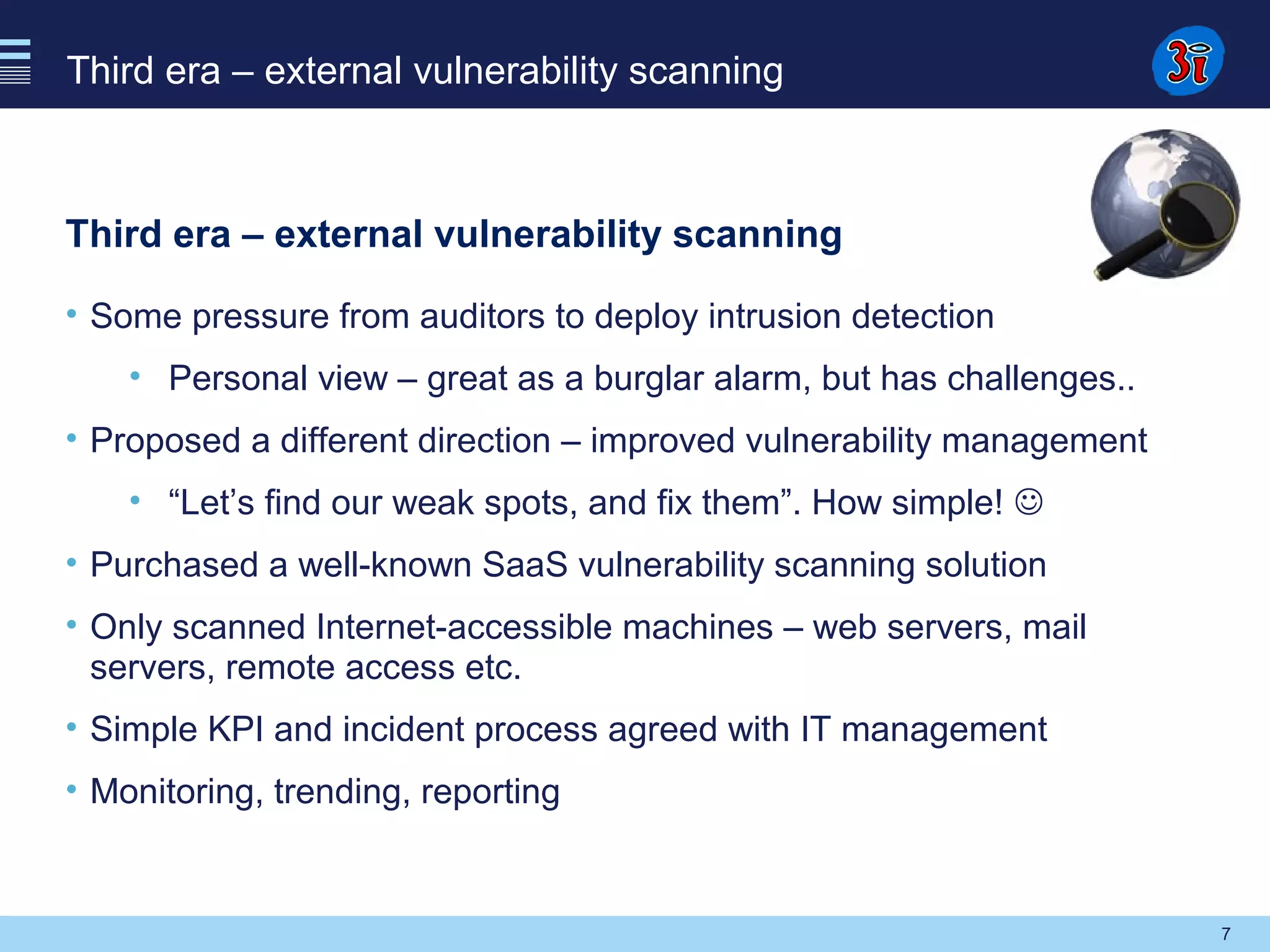 7
Third era – external vulnerability scanning
Third era – external vulnerability scanning
• Some pressure from auditors to deploy intrusion detection
• Personal view – great as a burglar alarm, but has challenges..
• Proposed a different direction – improved vulnerability management
• “Let’s find our weak spots, and fix them”. How simple! 
• Purchased a well-known SaaS vulnerability scanning solution
• Only scanned Internet-accessible machines – web servers, mail
servers, remote access etc.
• Simple KPI and incident process agreed with IT management
• Monitoring, trending, reporting
 