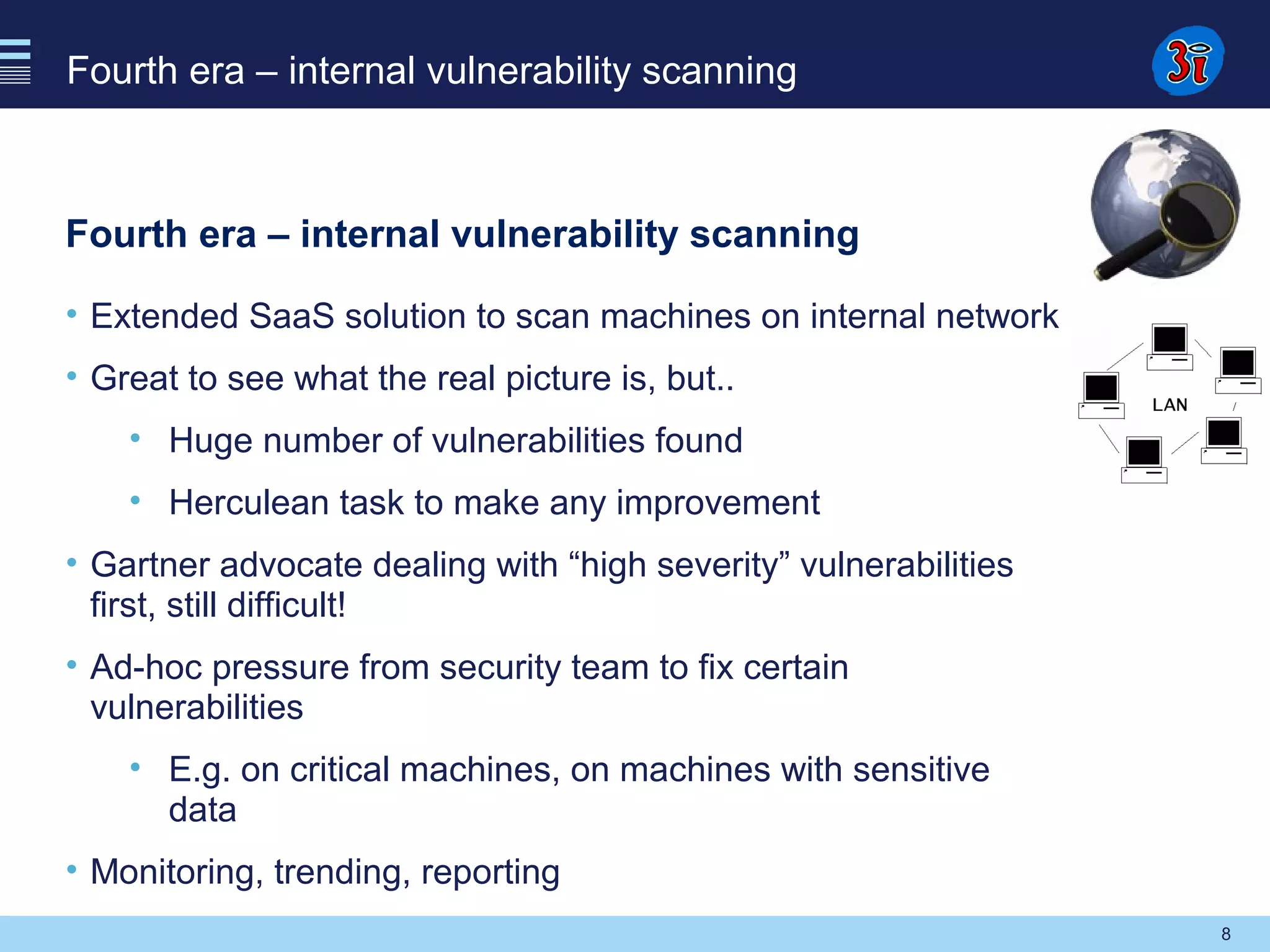 8
Fourth era – internal vulnerability scanning
Fourth era – internal vulnerability scanning
• Extended SaaS solution to scan machines on internal network
• Great to see what the real picture is, but..
• Huge number of vulnerabilities found
• Herculean task to make any improvement
• Gartner advocate dealing with “high severity” vulnerabilities
first, still difficult!
• Ad-hoc pressure from security team to fix certain
vulnerabilities
• E.g. on critical machines, on machines with sensitive
data
• Monitoring, trending, reporting
 