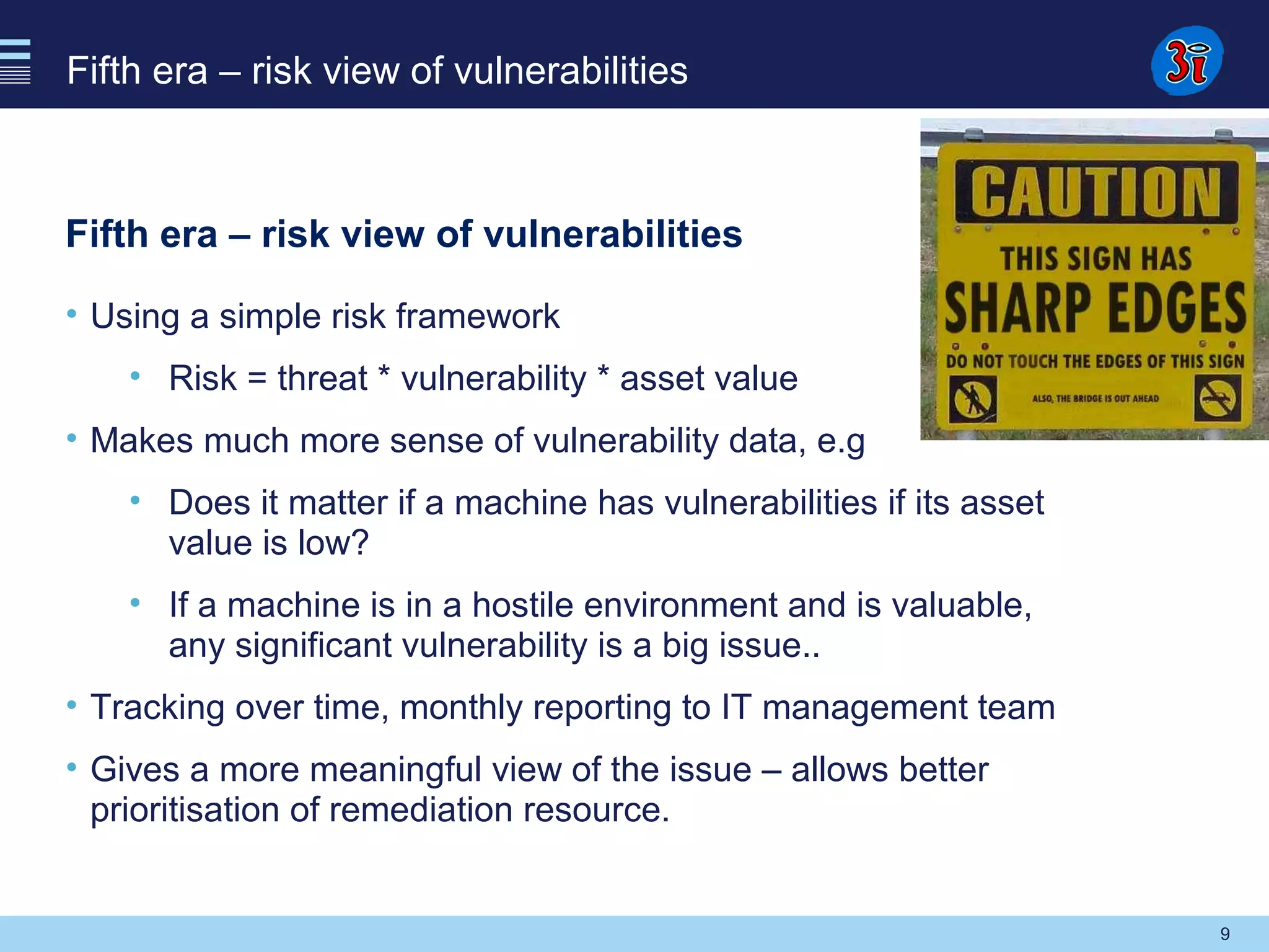 9
Fifth era – risk view of vulnerabilities
Fifth era – risk view of vulnerabilities
• Using a simple risk framework
• Risk = threat * vulnerability * asset value
• Makes much more sense of vulnerability data, e.g
• Does it matter if a machine has vulnerabilities if its asset
value is low?
• If a machine is in a hostile environment and is valuable,
any significant vulnerability is a big issue..
• Tracking over time, monthly reporting to IT management team
• Gives a more meaningful view of the issue – allows better
prioritisation of remediation resource.
 