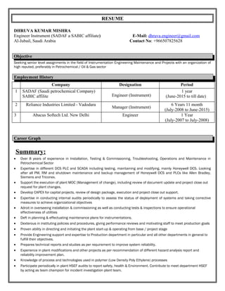 RESUME
DHRUVA KUMAR MISHRA
Engineer Instrument (SADAF a SABIC affiliate) E-Mail: dhruva.engineer@gmail.com
Al-Jubail, Saudi Arabia Contact No: +966507825628
Objective
Seeking senior level assignments in the field of Instrumentation Engineering Maintenance and Projects with an organization of
high reputed, preferably in Petrochemical / Oil & Gas sector
Employment History
Company Designation Period
1 SADAF (Saudi petrochemical Company)
SABIC affilite Engineer (Instrument)
1 year
(June-2015 to till date)
2 Reliance Industries Limited - Vadodara
Manager (Instrument)
6 Years 11 month
(July-2008 to June-2015)
3 Abacus Softech Ltd. New Delhi Engineer 1 Year
(July-2007 to July-2008)
Career Graph
Summary:
• Over 8 years of experience in Installation, Testing & Commissioning, Troubleshooting, Operations and Maintenance in
Petrochemical Sector
• Expertise in different DCS PLC and SCADA including testing, maintaining and modifying, mainly Honeywell DCS. Looking
after all PM, RM and shutdown maintenance and backup management of Honeywell DCS and PLCs like Allen Bradley,
Siemens and Triconex.
• Support the execution of plant MOC (Management of change), including review of document update and project close out
request for plant changes.
• Develop CAPEX for capital projects, review of design package, execution and project close out support.
• Expertise in conducting internal audits periodically to assess the status of deployment of systems and taking corrective
measures to achieve organizational objectives
• Adroit in overseeing installation & commissioning as well as conducting tests & inspections to ensure operational
effectiveness of utilities
• Deft in planning & effectuating maintenance plans for instrumentations.
• Dexterous in instituting policies and procedures, giving performance reviews and motivating staff to meet production goals
• Proven ability in directing and initiating the plant start-up & operating from base / project stage
• Provide Engineering support and expertise to Production department in particular and all other departments in general to
fulfill their objectives.
• Prepares technical reports and studies as per requirement to improve system reliability.
• Experience in plant modifications and other projects as per recommendation of different hazard analysis report and
reliability improvement plan.
• Knowledge of process and technologies used in polymer (Low Density Poly Ethylene) processes
• Participate periodically in plant HSEF audits to report safety, health & Environment. Contribute to meet department HSEF
by acting as team champion for incident investigation plant team.
 