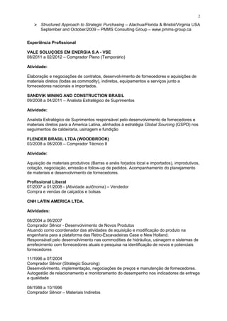  Structured Approach to Strategic Purchasing – Alachua/Florida & Bristol/Virginia USA
September and October/2009 – PMMS Consulting Group – www.pmms-group.ca
Experiência Profissional
VALE SOLUÇOES EM ENERGIA S.A - VSE
08/2011 a 02/2012 – Comprador Pleno (Temporário)
Atividade:
Elaboração e negociações de contratos, desenvolvimento de fornecedores e aquisições de
materiais diretos (todas as commodity), indiretos, equipamentos e serviços junto a
fornecedores nacionais e importados.
SANDVIK MINING AND CONSTRUCTION BRASIL
09/2008 a 04/2011 – Analista Estratégico de Suprimentos
Atividade:
Analista Estratégico de Suprimentos responsável pelo desenvolvimento de fornecedores e
materiais diretos para a America Latina, alinhados à estratégia Global Sourcing (GSPD) nos
seguimentos de caldeiraria, usinagem e fundição
FLENDER BRASIL LTDA (WOODBROOK)
03/2008 a 08/2008 – Comprador Técnico II
Atividade:
Aquisição de materiais produtivos (Barras e anéis forjados local e importados), improdutivos,
cotação, negociação, emissão e follow-up de pedidos. Acompanhamento do planejamento
de materiais e desenvolvimento de fornecedores.
Profissional Liberal
07/2007 a 01/2008 - (Atividade autônoma) – Vendedor
Compra e vendas de calçados e bolsas
CNH LATIN AMERICA LTDA.
Atividades:
08/2004 a 06/2007
Comprador Sênior - Desenvolvimento de Novos Produtos
Atuando como coordenador das atividades de aquisição e modificação do produto na
engenharia para a plataforma das Retro-Escavadeiras Case e New Holland.
Responsável pelo desenvolvimento nas commodities de hidráulica, usinagem e sistemas de
arrefecimento com fornecedores atuais e pesquisa na identificação de novos e potenciais
fornecedores
11/1996 a 07/2004
Comprador Sênior (Strategic Sourcing)
Desenvolvimento, implementação, negociações de preços e manutenção de fornecedores.
Autogestão de relacionamento e monitoramento do desempenho nos indicadores de entrega
e qualidade
08/1988 a 10/1996
Comprador Sênior – Materiais Indiretos
2
 