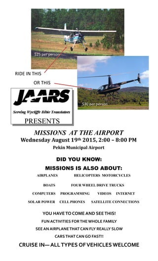 RIDE IN THIS
OR THIS
PRESENTS
MISSIONS AT THE AIRPORT
Wednesday August 19th 2015, 2:00 – 8:00 PM
Pekin Municipal Airport
DID YOU KNOW:
MISSIONS IS ALSO ABOUT:
AIRPLANES HELICOPTERS MOTORCYCLES
BOATS FOUR WHEEL DRIVE TRUCKS
COMPUTERS PROGRAMMING VIDEOS INTERNET
SOLAR POWER CELL PHONES SATELLITE CONNECTIONS
YOU HAVETO COME AND SEETHIS!
FUN ACTIVITIES FORTHE WHOLE FAMILY
SEE AN AIRPLANETHAT CAN FLY REALLY SLOW
CARSTHAT CAN GO FAST!!
CRUISE IN— ALLTYPES OFVEHICLES WELCOME
$30 per person
$25 per person
 