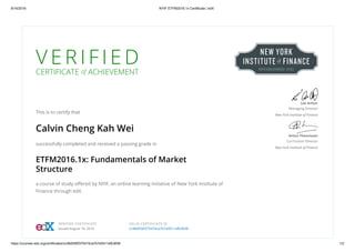8/16/2016 NYIF ETFM2016.1x Certificate | edX
https://courses.edx.org/certificates/cc48d556f375474ca7b7e9311efb3658 1/2
V E R I F I E D
CERTIFICATE of ACHIEVEMENT
This is to certify that
Calvin Cheng Kah Wei
successfully completed and received a passing grade in
ETFM2016.1x: Fundamentals of Market
Structure
a course of study oﬀered by NYIF, an online learning initiative of New York Institute of
Finance through edX.
Lee Arthur
Managing Director
New York Institute of Finance
Anton Theunissen
Curriculum Director
New York Institute of Finance
VERIFIED CERTIFICATE
Issued August 16, 2016
VALID CERTIFICATE ID
cc48d556f375474ca7b7e9311efb3658
 