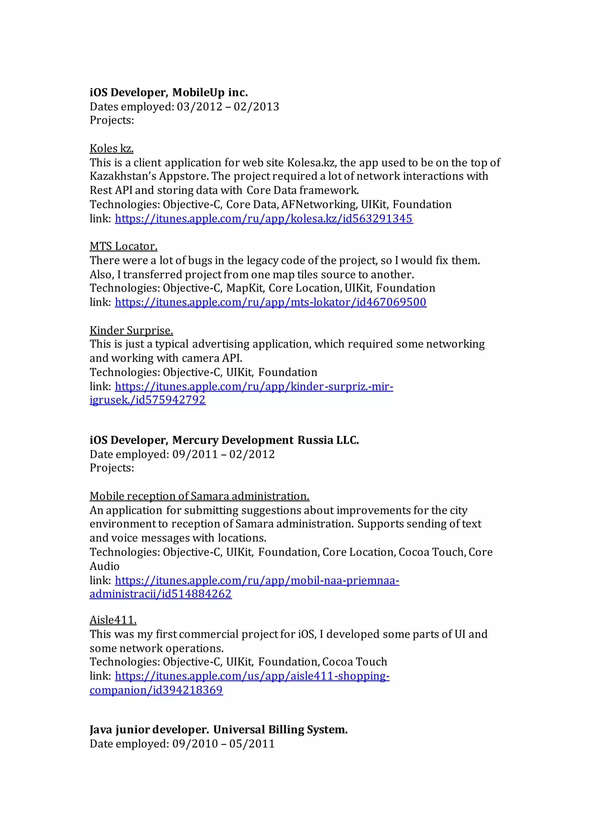 iOS Developer, MobileUp inc.
Dates employed: 03/2012 – 02/2013
Projects:
Koles kz.
This is a client application for web site Kolesa.kz, the app used to be on the top of
Kazakhstan’s Appstore. The project required a lot of network interactions with
Rest API and storing data with Core Data framework.
Technologies: Objective-C, Core Data, AFNetworking, UIKit, Foundation
link: https://itunes.apple.com/ru/app/kolesa.kz/id563291345
MTS Locator.
There were a lot of bugs in the legacy code of the project, so I would fix them.
Also, I transferred project from one map tiles source to another.
Technologies: Objective-C, MapKit, Core Location, UIKit, Foundation
link: https://itunes.apple.com/ru/app/mts-lokator/id467069500
Kinder Surprise.
This is just a typical advertising application, which required some networking
and working with camera API.
Technologies: Objective-C, UIKit, Foundation
link: https://itunes.apple.com/ru/app/kinder-surpriz.-mir-
igrusek./id575942792
iOS Developer, Mercury Development Russia LLC.
Date employed: 09/2011 – 02/2012
Projects:
Mobile reception of Samara administration.
An application for submitting suggestions about improvements for the city
environment to reception of Samara administration. Supports sending of text
and voice messages with locations.
Technologies: Objective-C, UIKit, Foundation, Core Location, Cocoa Touch, Core
Audio
link: https://itunes.apple.com/ru/app/mobil-naa-priemnaa-
administracii/id514884262
Aisle411.
This was my first commercial project for iOS, I developed some parts of UI and
some network operations.
Technologies: Objective-C, UIKit, Foundation, Cocoa Touch
link: https://itunes.apple.com/us/app/aisle411-shopping-
companion/id394218369
Java junior developer. Universal Billing System.
Date employed: 09/2010 – 05/2011
 