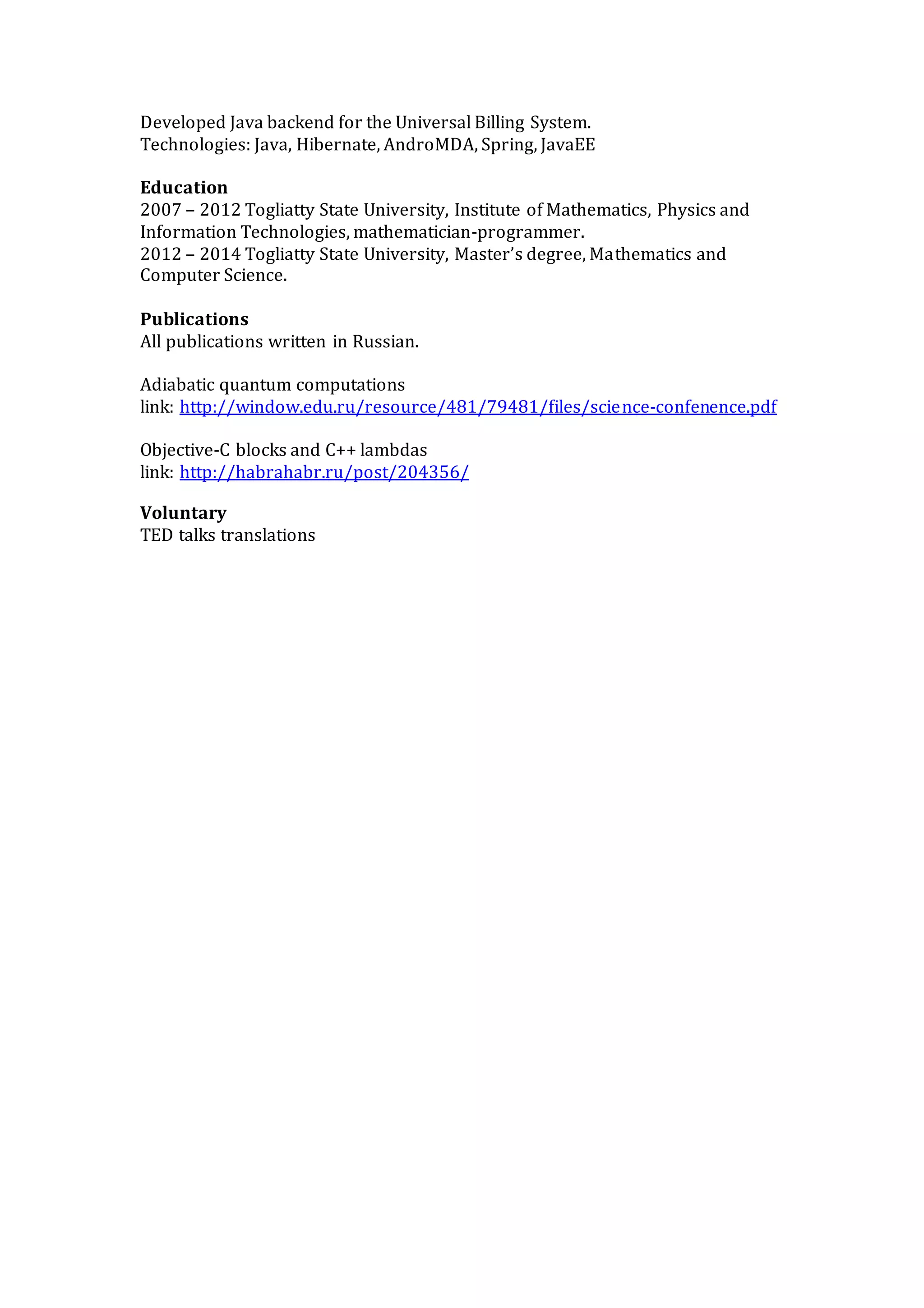 Developed Java backend for the Universal Billing System.
Technologies: Java, Hibernate, AndroMDA, Spring, JavaEE
Education
2007 – 2012 Togliatty State University, Institute of Mathematics, Physics and
Information Technologies, mathematician-programmer.
2012 – 2014 Togliatty State University, Master’s degree, Mathematics and
Computer Science.
Publications
All publications written in Russian.
Adiabatic quantum computations
link: http://window.edu.ru/resource/481/79481/files/science-confenence.pdf
Objective-C blocks and C++ lambdas
link: http://habrahabr.ru/post/204356/
Voluntary
TED talks translations
 