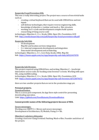 Kaspersky Fraud Prevention SDK.
This was a really interesting project. The project was a source of non-trivial tasks
such as:
- creating a virtual keyboard that can be used with UIWebView and text
inputs
- self-defense technologies, that require reverse engineering skills,
knowledge of objective-c runtime and mach-o files structure
- working on C++code and development complex build system
- researching of Clang source code
technologies: Objective-C, C++, Xcode, UIKit, Open SSL, Foundation, GCD
link: http://media.kaspersky.com/pdf/kaspersky-fraud-prevention-sdk.pdf
Kaspersky Safe Kids
- UI development
- Map Kit and location services integration
- C++ internal components development and integration
- Data model development and architecting
technologies: Objective-c, C++, Core Data, Xcode, UIKit, Map Kit
link: https://itunes.apple.com/us/app/kaspersky-safe-kids/id922437078
Kaspersky Safe Browser.
This project required using UIWebView, and writing Objective-C – JavaScript
interactions source code, for hooking some browser’s events. Working with open
SSL, using multithreading.
technologies: Objective-C, C++, Xcode, UIKit, Open SSL, Foundation, GCD
link: https://itunes.apple.com/ru/app/kaspersky-safe-browser/id723879672
there are two another projects that are not in the production stage yet.
Personal projects.
Download button.
This is a cocoa pod component. An App Store style control for presenting
downloading operation.
Link: https://github.com/PavelKatunin/DownloadButton
Cannot provide names of the following projects because of NDA.
Secure messenger:
Working over XMPP C++ library and secure messenger.
Development of Architecture, UI, Models, Fixing C++ lib.
Objective-C selectors obfuscator
Creating a tool over Clang frontend. Patching Mach-o files. Founder and driver of
the project.
 